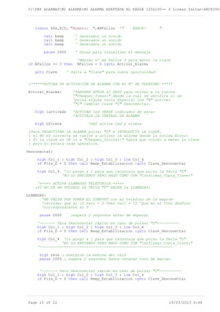 C:PBP ALARMASMI ALARMAMI ALARMA ADAPTADA AL EAGLE 120x100-- 4 Lineas faltanARCHIVOS
lcdout $fe,$C0, "Numero: ",#NFallos '" ERROR! "
call beep ' Generamos un sonido
call beep ' Generamos un sonido
call beep ' Generamos un sonido
pause 2000 ' Pausa para visualizar el mensaje
'Máximo nº de Fallos 3 para meter la clave
if NFallos >= 3 then NFallos = 0 :goto Activar_Alarma
goto Clave ' Salta a "Clave" para nueva oportunidad
;******RUTINA DE ACTIVACIÓN DE ALARMA CON EL Nº DE TELÉFONO *****
Activar_Alarma: 'TARDARÁ APROX 12 SEGS para volver a la rutina
'"Chequeo_Zonas:" desde la cual se verifica si se
'pulsa alguna tecla Especial con "A" activar
'"C" Cambiar Clave "D" Desconectar.
high lactivada 'ACTIVAR led VERDE indicador de estar
'ACTIVADA LA CENTRAL DE ALARMA
high LSirena 'RB2 activa led y sirena
;Para DESACTIVAR LA ALARMA pulsar "D" e INTRODUCIR LA CLAVE.
; si NO es correcta se vuelve a activar la alarma desde la rutina Error:
; Si la clave es OK ir a "Chequeo_Inicial:" habrá que volver a meter la clave
; pero no estará nada operativa.
Desconectar:
high Col_1 : high Col_2 : high Col_3 : low Col_4
if Fila_D = 0 then call Beep_Estabilizacion :goto Clave_Desconectar
high Col_4 'lo pongo a 1 para que reconozca que pulso la Tecla "D"
'NO LO ENTIENDO PERO HAGO COMO CON "Confirmar_Copia_Clave:"
'+++++ ACTIVA LLAMADAS TELÉFONICA +++++
;SI NO SE HA PULSADO LA TECLA "D" HACER la LLAMADAS:
LLAMADAS:
'ME FALTA POR PONER EL DTMFOUT con el teléfono de la eeprom
'recordar que si if var1 = 0 then var1 = 10 'Que es el tono dtmfout
'correspondiente al 0
pause 2000 ;espera 2 segundos antes de empezar
'------- Para Desconectar rápido en caso de pulsar "D"----------
high Col_1 : high Col_2 : high Col_3 : low Col_4
if Fila_D = 0 then call Beep_Estabilizacion :goto Clave_Desconectar
high Col_4 'lo pongo a 1 para que reconozca que pulso la Tecla "D"
'NO LO ENTIENDO PERO HAGO COMO CON "Confirmar_Copia_Clave:"
'------------------------------------------------------------
high rele ; energice la bobina del rele
pause 2000 ; espere 2 segundos hasta obtener tono de marcar
'------- Para Desconectar rápido en caso de pulsar "D"----------
high Col_1 : high Col_2 : high Col_3 : low Col_4
if Fila_D = 0 then call Beep_Estabilizacion :goto Clave_Desconectar
Page 15 of 22 19/03/2013 0:48
 