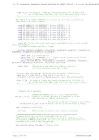 C:PBP ALARMASMI ALARMAMI ALARMA ADAPTADA AL EAGLE 120x100-- 4 Lineas faltanARCHIVOS
high Col_4 'lo pongo a 1 para que reconozca que pulso la Tecla "D"
'NO LO ENTIENDO PERO HAGO COMO CON "Confirmar_Copia_Clave:"
'------------------------------------------------------------
'EL VALOR 0 en código DTMFOUT es el valor 10. por ello la conversión
'del valor 0 en valor DTMFOUT
read 20,DIGITO[1]:if DIGITO[1]= 0 then DIGITO[1]= 10
read 21,DIGITO[2]:if DIGITO[2]= 0 then DIGITO[2]= 10
read 22,DIGITO[3]:if DIGITO[3]= 0 then DIGITO[3]= 10
read 23,DIGITO[4]:if DIGITO[4]= 0 then DIGITO[4]= 10
read 24,DIGITO[5]:if DIGITO[5]= 0 then DIGITO[5]= 10
read 25,DIGITO[6]:if DIGITO[6]= 0 then DIGITO[6]= 10
read 26,DIGITO[7]:if DIGITO[7]= 0 then DIGITO[7]= 10
read 27,DIGITO[8]:if DIGITO[8]= 0 then DIGITO[8]= 10
read 28,DIGITO[9]:if DIGITO[9]= 0 then DIGITO[9]= 10
pause 50 'Pongo este pause para mayor seguridad de que se han copiado
todos los digitos.
;Colocar el Número celular a llamar
dtmfout PORTB.0,[#DIGITO[1],#DIGITO[2],#DIGITO[3],#DIGITO[4],#DIGITO[5],
#DIGITO[6],#DIGITO[7],#DIGITO[8],#DIGITO[9]]
lcdout $fe, 1 ' Limpia la LCD
lcdout $fe, 2," Llamando ... " 'Posiciona el cursor en el inicio
'Posiciona el cursor inicio linea 2
lcdout $fe,$C0,"Telfno ",#DIGITO[1],#DIGITO[2],#DIGITO[3],#DIGITO[4],
#DIGITO[5],#DIGITO[6],#DIGITO[7],#DIGITO[8],#DIGITO[9]
pause 8000 'Espera de 8 sgs hasta que alguien conteste.
'en otros ejemplos ponen sólo 4 sgs
'------- Para Desconectar rápido en caso de pulsar "D"----------
high Col_1 : high Col_2 : high Col_3 : low Col_4
if Fila_D = 0 then call Beep_Estabilizacion :goto Clave_Desconectar
high Col_4 'lo pongo a 1 para que reconozca que pulso la Tecla "D"
'NO LO ENTIENDO PERO HAGO COMO CON "Confirmar_Copia_Clave:"
'------------------------------------------------------------
'PASADOS LOS 8 SEGUNDOS
;SONIDO DE SIRENA por el telefno PARA ADVERTIR
for X= 1 to 25 ;repetir 25 veces equivale a 6 segundos a 20 MHZ
;ver explicación pag 97 3era edición
'enviar el sonido de sirena por el teléfono
sound portB.0,[100,10,50,10]'Este otro es interesante[125,4,123,5]
next ;siguiente repetición
low rele 'desconectar el relé el cual cierra la llamada
'++++++++++++++++++++++++++++++++++++++++++++++++++++++++++++
'Chequea zonas para de esta forma poder ver en LCD
'las zonas violadas. En caso de cerrarse la zona no saldría mensaje
'y volvería a "Activar_Alarma". En cuanto se habra una zona saldrá el
'mensaje y de nuevo a "Activar_Alarma.
goto Mensaje_Zonas_Violadas ' Chequeo_Zonas
Page 16 of 22 19/03/2013 0:48
 