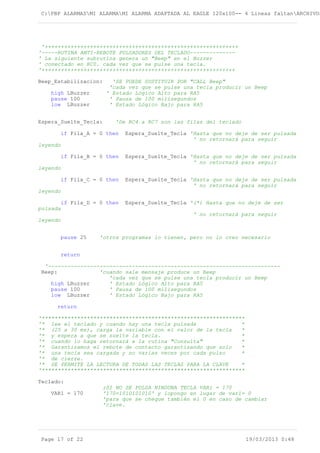 C:PBP ALARMASMI ALARMAMI ALARMA ADAPTADA AL EAGLE 120x100-- 4 Lineas faltanARCHIVOS
'++++++++++++++++++++++++++++++++++++++++++++++++++++++++++++
'-----RUTINA ANTI-REBOTE PULSADORES DEL TECLADO--------------
' La siguiente subrutina genera un "Beep" en el Buzzer
' conectado en RC0. cada vez que se pulse una tecla.
'++++++++++++++++++++++++++++++++++++++++++++++++++++++++++++
Beep_Estabilizacion: 'SE PUEDE SUSTITUIR POR "CALL Beep"
'cada vez que se pulse una tecla producir un Beep
high LBuzzer ' Estado Lógico Alto para RA5
pause 100 ' Pausa de 100 milisegundos
low LBuzzer ' Estado Lógico Bajo para RA5
Espera_Suelte_Tecla: 'De RC4 a RC7 son las filas del teclado
if Fila_A = 0 then Espera_Suelte_Tecla 'Hasta que no deje de ser pulsada
' no retornará para seguir
leyendo
if Fila_B = 0 then Espera_Suelte_Tecla 'Hasta que no deje de ser pulsada
' no retornará para seguir
leyendo
if Fila_C = 0 then Espera_Suelte_Tecla 'Hasta que no deje de ser pulsada
' no retornará para seguir
leyendo
if Fila_D = 0 then Espera_Suelte_Tecla '(*) Hasta que no deje de ser
pulsada
' no retornará para seguir
leyendo
pause 25 'otros programas lo tienen, pero no lo creo necesario
return
'------------------------------------------------------------------------
Beep: 'cuando sale mensaje produce un Beep
'cada vez que se pulse una tecla producir un Beep
high LBuzzer ' Estado Lógico Alto para RA5
pause 100 ' Pausa de 100 milisegundos
low LBuzzer ' Estado Lógico Bajo para RA5
return
'***************************************************************
'* lee el teclado y cuando hay una tecla pulsada *
'* (25 a 30 ms), carga la variable con el valor de la tecla *
'* y espera a que se suelte la tecla. *
'* cuando lo haga retornará a la rutina "Consulta" *
'* Garantizamos el rebote de contacto garantizando que solo *
'* una tecla sea cargada y no varias veces por cada pulso *
'* de cierre.
'* SE PERMITE LA LECTURA DE TODAS LAS TECLAS PARA LA CLAVE *
'***************************************************************
Teclado:
;SI NO SE PULSA NINGUNA TECLA VAR1 = 170
VAR1 = 170 '170=1010101010' y lopongo en lugar de var1= 0
'para que se cheque también el 0 en caso de cambiar
'clave.
Page 17 of 22 19/03/2013 0:48
 