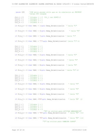 C:PBP ALARMASMI ALARMAMI ALARMA ADAPTADA AL EAGLE 120x100-- 4 Lineas faltanARCHIVOS
pause 100 'CON estos pauses evito que en la simulacion en PROTEUS
'salga CPU cargada
Col_1 = 0 ' Columna 1 = 0 Col_1 var PORTC.0
Col_2 = 1 ' Columna 2 = 1
Col_3 = 1 ' Columna 3 = 1
Col_4 = 1 ' Columna 4 = 1
if Fila_A = 0 then VAR1 = 1:goto Beep_Estabilizacion ' tecla "1"
if Fila_B = 0 then VAR1 = 4:goto Beep_Estabilizacion ' tecla "4"
if Fila_C = 0 then VAR1 = 7:goto Beep_Estabilizacion ' tecla "7"
if Fila_D = 0 then VAR1 = "*":goto Beep_Estabilizacion' tecla "*" 11
Col_1 = 1 ' Columna 1 = 1
Col_2 = 0 ' Columna 2 = 0
Col_3 = 1 ' Columna 3 = 1
Col_4 = 1 ' Columna 4 = 1
if Fila_A = 0 then VAR1 = 2:goto Beep_Estabilizacion ' tecla "2"
if Fila_B = 0 then VAR1 = 5:goto Beep_Estabilizacion ' tecla "5"
if Fila_C = 0 then VAR1 = 8:goto Beep_Estabilizacion ' tecla "8"
if Fila_D = 0 then VAR1 = 0:goto Beep_Estabilizacion ' tecla "0" 10
Col_1 = 1 ' Columna 1 = 1
Col_2 = 1 ' Columna 2 = 1
Col_3 = 0 ' Columna 3 = 0
Col_4 = 1 ' Columna 4 = 1
if Fila_A = 0 then VAR1 = 3:goto Beep_Estabilizacion ' tecla "3"
if Fila_B = 0 then VAR1 = 6:goto Beep_Estabilizacion ' tecla "6"
if Fila_C = 0 then VAR1 = 9:goto Beep_Estabilizacion ' tecla "9"
if Fila_D = 0 then VAR1 ="#":goto Beep_Estabilizacion ' tecla "#" 12
Col_1 = 1 ' Columna 1 = 1
Col_2 = 1 ' Columna 2 = 1
Col_3 = 1 ' Columna 3 = 1
Col_4 = 0 ' Columna 4 = 0
'"A" La utilizo para ACTIVAR EMERGENCIA"
if Fila_A = 0 then VAR1 = "A":goto Beep_Estabilizacion ' tecla "A" ->13
if Fila_B = 0 then VAR1 = "B":goto Beep_Estabilizacion ' tecla "B" ->14
'"C" La utilizo para CAMBIAR CLAVE"
Page 18 of 22 19/03/2013 0:48
 