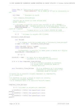 C:PBP ALARMASMI ALARMAMI ALARMA ADAPTADA AL EAGLE 120x100-- 4 Lineas faltanARCHIVOS
lcdout $fe, 2 ' Posiciona el cursor en el inicio
lcdout "CLAVE ANTERIOR:" 'NO LE PONGO LA "¿" por no reconocerla la
LCD
call Beep ' Generamos un sonido
' goto Comparar_Clave_Antigua
;verifca que se conoce la clave antigua para
;poder cambiarla.
'----Iniciamos la posicion inicial para escribir en LCD y EEPROM----
POSICION_LCD= $C8 'primera posición en la LCD para sacar "******"
DIRECCION_EEPROM = 1 'primera posición de la EEPROM para grabar la
clave de 6 digitos
'ocupará de la 1 a la 6 SON 6 DÍGITOS DE CLAVE
'-------------------------------------------------------------------
X = 0 ' Iniciamos la variable POR SI ACASO.
Introducir_Clave_Antigua:
call Teclado
' Si ninguna tecla fue pulsada salta a "Introducir_Clave_Antigua"
if VAR1 = 170 then Introducir_Clave_Antigua
lcdout $fe,$C0, "Valor: ",#VAR1
lcdout $fe,POSICION_LCD, "*" 'ocultarlo
'incrementamos la posición, se deben poner un máximo de 6 digitos
POSICION_LCD = POSICION_LCD + 1
X = X + 1
DIGITO[X] = VAR1 ' El valor de la tecla pulsada lo
' guardamos en la variable correspondiente
if X >= 6 then Comprobar_Clave_Antigua
' Si X = 6 estamos guardando en DIGITO[6]
' el último valor introducido desde el
' teclado matricial
goto Introducir_Clave_Antigua 'Si X es diferente de 6 continuamos
'esperando el siguiente valor a ser
'ingresado desde el teclado
' A partir de la siguiente etiqueta empezamos la comprobación,
' y el formato es:
'
' Si DIGITO[X] es igual a CLV[X] el digito es correcto,
' y salta a la etiqueta "paseX",
' si es diferente salta a la subrutina "error"; veamos…
Comprobar_Clave_Antigua:
X = 0 'iniciamos la variable por seguridad
if DIGITO[1] = CLV[1] then pasar1:goto error
pasar1:
if DIGITO[2] = CLV[2] then pasar2:goto error
pasar2:
if DIGITO[3] = CLV[3] then pasar3:goto error
pasar3:
Page 20 of 22 19/03/2013 0:48
 