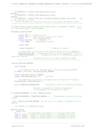 C:PBP ALARMASMI ALARMAMI ALARMA ADAPTADA AL EAGLE 120x100-- 4 Lineas faltanARCHIVOS
if DIGITO[4] = CLV[4] then pasar4:goto error
pasar4:
if DIGITO[5] = CLV[5] then pasar5:goto error
pasar5:
if DIGITO[6] = CLV[6] then goto Introducir_Nueva_Clave: goto error 'Si
no son iguales ir a error
'si son iguales los 6 digitos continuar e introducir "La Nueva Clave"
'---------------------------------------------------------------------------
'+++DESDE AQUÍ SE HACE LECTURA DE LA NUEVA CLAVE Y SE GUARDA A PARTIR +++++
'+++ DE LA POSICIÓN 10 DE LA EEPROM +++++
Introducir_Nueva_Clave:
lcdout $fe, 1 ' Limpia la LCD
lcdout $fe, 2 ' Posiciona el cursor en el inicio
lcdout "Int. Nueva Clave"
lcdout $fe,$C0, " 6 DIGITOS "
call Beep ' Generamos un sonido
pause 2000
lcdout $fe,$C0, " " ;limpia la línea 2
'----Iniciamos la posicion inicial para escribir en LCD y EEPROM----
POSICION_LCD= $C8 'primera posición en la LCD para sacar "******"
DIRECCION_EEPROM = 1 'primera posición de la EEPROM para grabar la
clave de 6 digitos
'ocupará de la 1 a la 6 SON 6 DÍGITOS DE CLAVE
'-------------------------------------------------------------------
Lectura_Teclado_EEPROM:
call teclado
' Si ninguna tecla fue pulsada salta a "Lectura_Teclado_EEPROM"
if VAR1 = 170 then Lectura_Teclado_EEPROM
lcdout $fe,$C0, "Valor: ",#VAR1
lcdout $fe,POSICION_LCD, "*" 'ocultarlo
'incrementamos la posición, se deben poner un máximo de 6 digitos
POSICION_LCD = POSICION_LCD + 1
write DIRECCION_EEPROM,VAR1 ' Escribe el valor en la memoria de datos
' Revisa si llegamos al límite asignado por
' el programador en la memoria de datos
if DIRECCION_EEPROM = 6 then Apuntar_Clave
DIRECCION_EEPROM = DIRECCION_EEPROM + 1 ' Aumentamos la posición en una
unidad
goto Lectura_Teclado_EEPROM 'si aún no se ha llegado a introducir los 6
digitos
;AL LLEGAR A 16 ANOTAR LA CLAVE
Apuntar_Clave:
pause 100
'X = 0 ' inicializamos la variable X = 0 no hace falta aquí
read 1, CLV[1] ' leemos el primer dígito y lo guardamos en CLV[1]
read 2, CLV[2] ' leemos el segundo dígito y lo guardamos en CLV[2]
read 3, CLV[3] ' leemos el tercer dígito y lo guardamos en CLV[3]
Page 21 of 22 19/03/2013 0:48
 