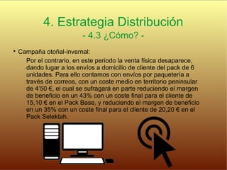 4. Estrategia Distribución
- 4.3 ¿Cómo? -

Campaña otoñal-invernal:
Por el contrario, en este periodo la venta física desaparece,
dando lugar a los envíos a domicilio de cliente del pack de 6
unidades. Para ello contamos con envíos por paquetería a
través de correos, con un coste medio en territorio peninsular
de 4’50 €, el cual se sufragará en parte reduciendo el margen
de beneficio en un 43% con un coste final para el cliente de
15,10 € en el Pack Base, y reduciendo el margen de beneficio
en un 35% con un coste final para el cliente de 20,20 € en el
Pack Selektah.
 