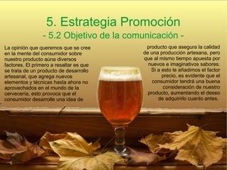 5. Estrategia Promoción
- 5.2 Objetivo de la comunicación -
La opinión que queremos que se cree
en la mente del consumidor sobre
nuestro producto aúna diversos
factores. El primero a resaltar es que
se trata de un producto de desarrollo
artesanal, que agrega nuevos
elementos y técnicas hasta ahora no
aprovechados en el mundo de la
cervecería, esto provoca que el
consumidor desarrolle una idea de
producto que asegura la calidad
de una producción artesana, pero
que al mismo tiempo apuesta por
nuevos e imaginativos sabores.
Si a esto le añadimos el factor
precio, es evidente que el
consumidor tendrá una buena
consideración de nuestro
producto, aumentando el deseo
de adquirirlo cuanto antes.
 