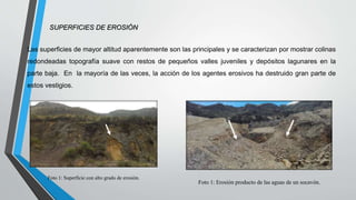 SUPERFICIES DE EROSIÓN
Las superficies de mayor altitud aparentemente son las principales y se caracterizan por mostrar colinas
redondeadas topografía suave con restos de pequeños valles juveniles y depósitos lagunares en la
parte baja. En la mayoría de las veces, la acción de los agentes erosivos ha destruido gran parte de
estos vestigios.
Foto 1: Superficie con alto grado de erosión.
Foto 1: Erosión producto de las aguas de un socavón.
 