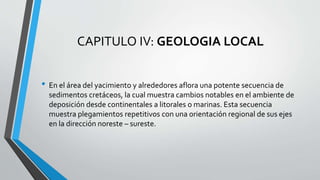 CAPITULO IV: GEOLOGIA LOCAL
• En el área del yacimiento y alrededores aflora una potente secuencia de
sedimentos cretáceos, la cual muestra cambios notables en el ambiente de
deposición desde continentales a litorales o marinas. Esta secuencia
muestra plegamientos repetitivos con una orientación regional de sus ejes
en la dirección noreste – sureste.
 