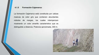 4.1.5 Formación Cajamarca:
La formación Cajamarca está constituida por calizas
masivas de color gris que contienen abundantes
nódulos de margas, los cuales intemperizan
mostrando un color amarillo característico que es
distinguible a distancia. Potencia aproximada, 300 m.
 