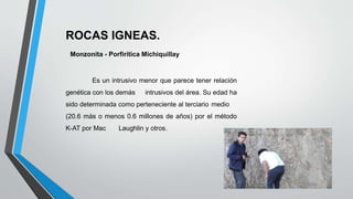 ROCAS IGNEAS.
Monzonita - Porfirítica Michiquillay
Es un intrusivo menor que parece tener relación
genética con los demás intrusivos del área. Su edad ha
sido determinada como perteneciente al terciario medio
(20.6 más o menos 0.6 millones de años) por el método
K-AT por Mac Laughlin y otros.
 