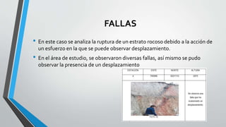 FALLAS
• En este caso se analiza la ruptura de un estrato rocoso debido a la acción de
un esfuerzo en la que se puede observar desplazamiento.
• En el área de estudio, se observaron diversas fallas, así mismo se pudo
observar la presencia de un desplazamiento
 