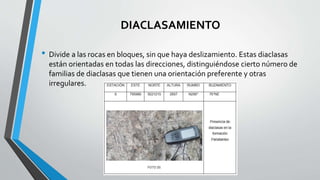 DIACLASAMIENTO
• Divide a las rocas en bloques, sin que haya deslizamiento. Estas diaclasas
están orientadas en todas las direcciones, distinguiéndose cierto número de
familias de diaclasas que tienen una orientación preferente y otras
irregulares.
 