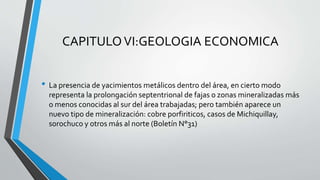 CAPITULOVI:GEOLOGIA ECONOMICA
• La presencia de yacimientos metálicos dentro del área, en cierto modo
representa la prolongación septentrional de fajas o zonas mineralizadas más
o menos conocidas al sur del área trabajadas; pero también aparece un
nuevo tipo de mineralización: cobre porfiriticos, casos de Michiquillay,
sorochuco y otros más al norte (Boletín N°31)
 