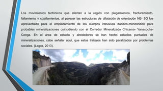 Los movimientos tectónicos que afectan a la región con plegamientos, fracturamiento,
fallamiento y cizallamientos, al parecer las estructuras de dilatación de orientación NE- SO fue
aprovechado para el emplazamiento de los cuerpos intrusivos dacitico-monzonitico para
probables mineralizaciones coincidiendo con el Corredor Mineralizado Chicama- Yanacocha-
Conga. En el área de estudio y alrededores se han hecho estudios puntuales de
mineralizaciones, cabe señalar aquí, que estos trabajos han sido paralizados por problemas
sociales. (Lagos, 2013).
 