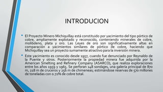 INTRODUCION
• El Proyecto Minero Michiquillay está constituido por yacimiento del tipo pórtico de
cobre, ampliamente explotado y reconocido, conteniendo minerales de cobre,
molibdeno, plata y oro. Las Leyes de oro son significativamente altas en
comparación a yacimientos similares de pórtico de cobre, haciendo que
Michiquillay sea un proyecto sumamente atractivo para la inversión minera.
• Este yacimiento es conocido desde 1957, cuando fue denunciado por Reynaldo de
la Puente y otros. Posteriormente la propiedad minera fue adquirida por la
American Smelting and Refinery Company (ASARCO), que realiza exploraciones
entre los años 1959 y 1965. Se perforan 148 sondajes, una galería principal de 870
m, 218 m de cruceros y 256 m de chimeneas; estimándose reservas de 570 millones
de toneladas con 0.72% de cobre total.
 
