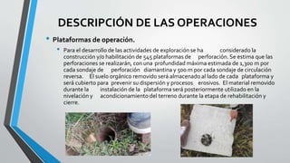 DESCRIPCIÓN DE LAS OPERACIONES
• Plataformas de operación.
• Para el desarrollo de las actividades de exploración se ha considerado la
construcción y/o habilitación de 545 plataformas de perforación. Se estima que las
perforaciones se realizarán, con una profundidad máxima estimada de 1,300 m por
cada sondaje de perforación diamantina y 500 m por cada sondaje de circulación
reversa. El suelo orgánico removido será almacenado al lado de cada plataforma y
será cubierto para prevenir su dispersión y procesos erosivos. El material removido
durante la instalación de la plataforma será posteriormente utilizado en la
nivelación y acondicionamiento del terreno durante la etapa de rehabilitación y
cierre.
 