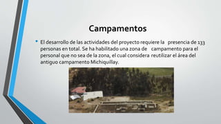 Campamentos
• El desarrollo de las actividades del proyecto requiere la presencia de 133
personas en total. Se ha habilitado una zona de campamento para el
personal que no sea de la zona, el cual considera reutilizar el área del
antiguo campamento Michiquillay.
 