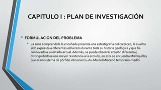 CAPITULO I : PLAN DE INVESTIGACIÓN
• FORMULACION DEL PROBLEMA
• La zona comprendida la encañada presenta una estratigrafía del cretáceo, la cual ha
sido expuesta a diferentes esfuerzos durante toda su historia geológica y que ha
conllevado a su estado actual.Además, se puede observar erosión diferencial,
distinguiéndose una mayor resistencia a la erosión, en esta se encuentra Michiquillay
que es un sistema de pórfido intrusivo Cu-Au-Mo del Mioceno temprano-medio.
 