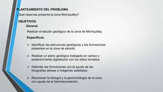 PLANTEAMIENTO DEL PROBLEMA.
¿Qué reservas presenta la zona Michiquillay?
OBJETIVOS.
General.
Realizar el estudio geológico de la zona de Michiquillay.
Específicos.
 Identificar las estructuras geológicas y las formaciones
presentes en la zona de estudio.
 Realizar un plano geológico trabajado en campo y
posteriormente digitalizarlo con los datos tomados.
 Delimitar las formaciones con la ayuda de las
fotografías aéreas e imágenes satelitales.
 Reconocer la litología y la geomorfología de la zona
con ayuda de la fotointerpretación.
 