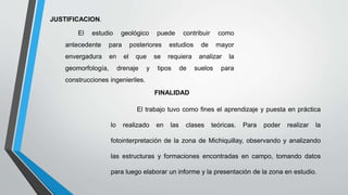 JUSTIFICACION.
El estudio geológico puede contribuir como
antecedente para posteriores estudios de mayor
envergadura en el que se requiera analizar la
geomorfología, drenaje y tipos de suelos para
construcciones ingenieriles.
FINALIDAD
El trabajo tuvo como fines el aprendizaje y puesta en práctica
lo realizado en las clases teóricas. Para poder realizar la
fotointerpretación de la zona de Michiquillay, observando y analizando
las estructuras y formaciones encontradas en campo, tomando datos
para luego elaborar un informe y la presentación de la zona en estudio.
 