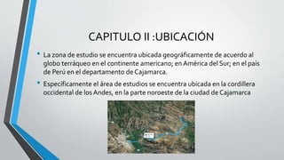 CAPITULO II :UBICACIÓN
• La zona de estudio se encuentra ubicada geográficamente de acuerdo al
globo terráqueo en el continente americano; en América del Sur; en el país
de Perú en el departamento de Cajamarca.
• Específicamente el área de estudios se encuentra ubicada en la cordillera
occidental de los Andes, en la parte noroeste de la ciudad de Cajamarca
 