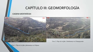 CAPÍTULO III: GEOMORFOLOGÍA
CADENA MONTAÑOSA
Los rasgos geográficos del área corresponden íntegramente a la Cordillera
Occidental; caracterizada por una topografía variada con áreas fuertemente
disociadas por ríos y quebradas siendo el principal afluente en nuestra zona son la
Qda. Quinuamayo, Qda. Chulluamayo, Río Encañada. Las alturas varían de 3000 a
3600 m.s.n.m.
Foto 1: Flujo de la Qda. Quinuamayo en Palpata.
NE SW
SW NE
Foto 1: Flujo de la Qda. Quinuamayo en Palpata.
Foto 2: Flujo de la Qda. Chulluamayo en Pampagrande.
SW NE
 