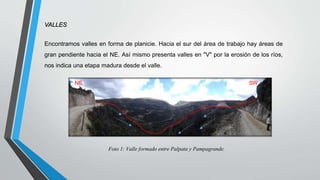VALLES
Encontramos valles en forma de planicie. Hacia el sur del área de trabajo hay áreas de
gran pendiente hacia el NE. Así mismo presenta valles en "V" por la erosión de los ríos,
nos indica una etapa madura desde el valle.
Foto 1: Valle formado entre Palpata y Pampagrande.
SW
NE
 