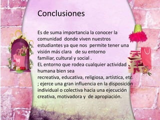 Conclusiones
Es de suma importancia la conocer la
comunidad donde viven nuestros
estudiantes ya que nos permite tener una
visión más clara de su entorno
familiar, cultural y social .
EL entorno que rodea cualquier actividad
humana bien sea
recreativa, educativa, religiosa, artística, etc.
; ejerce una gran influencia en la disposición
individual o colectiva hacia una ejecución
creativa, motivadora y de apropiación.
 
