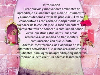 Introducción
Crear nuevos y motivadores ambientes de
aprendizaje es una tarea que a diario los maestros
y alumnos debemos tratar de propiciar . El trabajo
colaborativo es considerado indispensable en el
quehacer de la escuela y de la sociedad entera. Este
proyecto trata de conocer la comunidad donde
viven nuestros estudiantes sus áreas
recreativas, los medios de transponte y
comunicación con que cuenta.
Además mostraremos las evidencias de las
diferentes actividades que se han realizado con los
estudiantes para lograr un aprendizaje siginificativo
y propiciar la lecto escritura además la interacción .
 