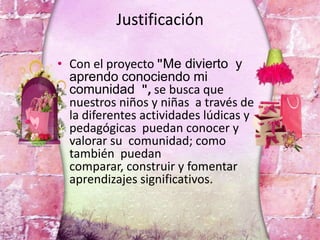 Justificación
• Con el proyecto "Me divierto y
aprendo conociendo mi
comunidad ", se busca que
nuestros niños y niñas a través de
la diferentes actividades lúdicas y
pedagógicas puedan conocer y
valorar su comunidad; como
también puedan
comparar, construir y fomentar
aprendizajes significativos.
 