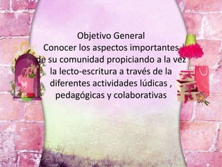 Objetivo General
Conocer los aspectos importantes
de su comunidad propiciando a la vez
la lecto-escritura a través de la
diferentes actividades lúdicas ,
pedagógicas y colaborativas
 