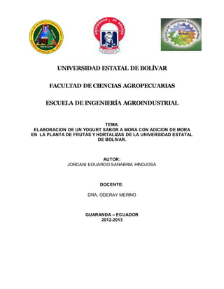 UNIVERSIDAD ESTATAL DE BOLÍVAR
FACULTAD DE CIENCIAS AGROPECUARIAS
ESCUELA DE INGENIERÍA AGROINDUSTRIAL
TEMA:
ELABORACION DE UN YOGURT SABOR A MORA CON ADICION DE MORA
EN LA PLANTA DE FRUTAS Y HORTALIZAS DE LA UNIVERSIDAD ESTATAL
DE BOLIVAR.
AUTOR:
JORDANI EDUARDO SANABRIA HINOJOSA
DOCENTE:
DRA. ODERAY MERINO
GUARANDA – ECUADOR
2012-2013
 