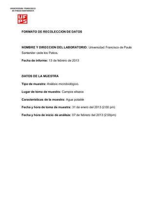 FORMATO DE RECOLECCION DE DATOS
NOMBRE Y DIRECCION DEL LABORATORIO: Universidad Francisco de Paula
Santander cede los Patios.
Fecha de informe: 13 de febrero de 2013
DATOS DE LA MUESTRA
Tipo de muestra: Análisis microbiológico.
Lugar de toma de muestra: Campos elíseos
Características de la muestra: Agua potable
Fecha y hora de toma de muestra: 31 de enero del 2013 (2:00 pm)
Fecha y hora de inicio de análisis: 07 de febrero del 2013 (2:00pm)
 
