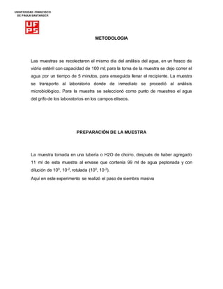 METODOLOGIA
Las muestras se recolectaron el mismo día del análisis del agua, en un frasco de
vidrio estéril con capacidad de 100 ml; para la toma de la muestra se dejo correr el
agua por un tiempo de 5 minutos, para enseguida llenar el recipiente. La muestra
se transporto al laboratorio donde de inmediato se procedió al análisis
microbiológico. Para la muestra se seleccionó como punto de muestreo el agua
del grifo de los laboratorios en los campos elíseos.
PREPARACIÓN DE LA MUESTRA
La muestra tomada en una tubería o H2O de chorro, después de haber agregado
11 ml de esta muestra al envase que contenía 99 ml de agua peptonada y con
dilución de 100, 10-2, rotulada (100, 10-2).
Aquí en este experimento se realizó el paso de siembra masiva
 