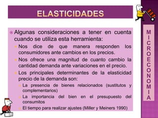  Algunas consideraciones a tener en cuenta
cuando se utiliza esta herramienta:
 Nos dice de que manera responden los
consumidores ante cambios en los precios.
 Nos ofrece una magnitud de cuanto cambio la
cantidad demanda ante variaciones en el precio.
 Los principales determinantes de la elasticidad
precio de la demanda son:
 La presencia de bienes relacionados (sustitutos y
complementarios)
 La importancia del bien en el presupuesto del
consumitos
 El tiempo para realizar ajustes (Miller y Meiners 1990)
 