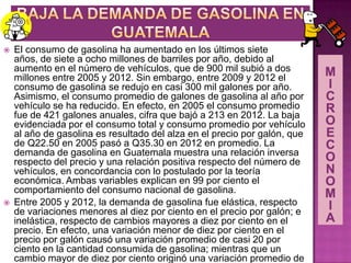  El consumo de gasolina ha aumentado en los últimos siete
años, de siete a ocho millones de barriles por año, debido al
aumento en el número de vehículos, que de 900 mil subió a dos
millones entre 2005 y 2012. Sin embargo, entre 2009 y 2012 el
consumo de gasolina se redujo en casi 300 mil galones por año.
Asimismo, el consumo promedio de galones de gasolina al año por
vehículo se ha reducido. En efecto, en 2005 el consumo promedio
fue de 421 galones anuales, cifra que bajó a 213 en 2012. La baja
evidenciada por el consumo total y consumo promedio por vehículo
al año de gasolina es resultado del alza en el precio por galón, que
de Q22.50 en 2005 pasó a Q35.30 en 2012 en promedio. La
demanda de gasolina en Guatemala muestra una relación inversa
respecto del precio y una relación positiva respecto del número de
vehículos, en concordancia con lo postulado por la teoría
económica. Ambas variables explican en 99 por ciento el
comportamiento del consumo nacional de gasolina.
 Entre 2005 y 2012, la demanda de gasolina fue elástica, respecto
de variaciones menores al diez por ciento en el precio por galón; e
inelástica, respecto de cambios mayores a diez por ciento en el
precio. En efecto, una variación menor de diez por ciento en el
precio por galón causó una variación promedio de casi 20 por
ciento en la cantidad consumida de gasolina; mientras que un
cambio mayor de diez por ciento originó una variación promedio de
 