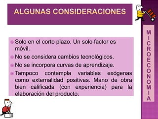  Solo en el corto plazo. Un solo factor es
móvil.
 No se considera cambios tecnológicos.
 No se incorpora curvas de aprendizaje.
 Tampoco contempla variables exógenas
como externalidad positivas. Mano de obra
bien calificada (con experiencia) para la
elaboración del producto.
 