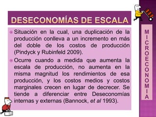  Situación en la cual, una duplicación de la
producción conlleva a un incremento en más
del doble de los costos de producción
(Pindyck y Rubinfeld 2009).
 Ocurre cuando a medida que aumenta la
escala de producción, no aumenta en la
misma magnitud los rendimientos de esa
producción, y los costos medios y costos
marginales crecen en lugar de decrecer. Se
tiende a diferenciar entre Deseconomías
internas y externas (Bannock, et al 1993).
 