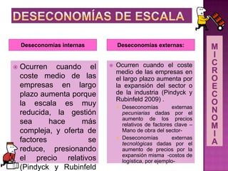 Deseconomías internas Deseconomías externas:
 Ocurren cuando el
coste medio de las
empresas en largo
plazo aumenta porque
la escala es muy
reducida, la gestión
sea hace más
compleja, y oferta de
factores se
reduce, presionando
el precio relativos
(Pindyck y Rubinfeld
 Ocurren cuando el coste
medio de las empresas en
el largo plazo aumenta por
la expansión del sector o
de la industria (Pindyck y
Rubinfeld 2009) .
 Deseconomías externas
pecuniarias dadas por el
aumento de los precios
relativos de factores clave –
Mano de obra del sector-
 Deseconomías externas
tecnológicas dadas por el
aumento de precios por la
expansión misma -costos de
logística, por ejemplo-
 