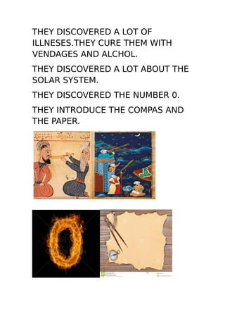 THEY DISCOVERED A LOT OF
ILLNESES.THEY CURE THEM WITH
VENDAGES AND ALCHOL.
THEY DISCOVERED A LOT ABOUT THE
SOLAR SYSTEM.
THEY DISCOVERED THE NUMBER 0.
THEY INTRODUCE THE COMPAS AND
THE PAPER.