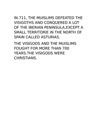 IN 711, THE MUISLIMS DEFEATED THE
VISIGOTHS AND CONQUERED A LOT
OF THE IBERIAN PENINSULA,EXCEPT A
SMALL TERRITORIE IN THE NORTH OF
SPAIN CALLED ASTURIAS.
THE VISIGODS AND THE MUISLIMS
FOUGHT FOR MORE THAN 700
YEARS.THE VISIGODS WERE
CHRISTIANS.