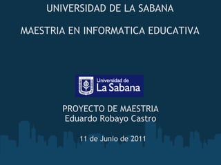 UNIVERSIDAD DE LA SABANA   MAESTRIA EN INFORMATICA EDUCATIVA PROYECTO DE MAESTRIA Eduardo Robayo Castro 11 de Junio de 2011 