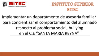 Implementar un departamento de asesoría familiar
para concientizar el comportamiento del alumnado
respecto al problema social, bullying
en el C.E “SANTA MARIA REYNA”
 