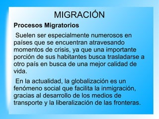 MIGRACIÓN
Procesos Migratorios
Suelen ser especialmente numerosos en
países que se encuentran atravesando
momentos de crisis, ya que una importante
porción de sus habitantes busca trasladarse a
otro país en busca de una mejor calidad de
vida.
En la actualidad, la globalización es un
fenómeno social que facilita la inmigración,
gracias al desarrollo de los medios de
transporte y la liberalización de las fronteras.
 