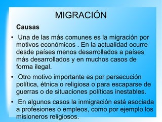 MIGRACIÓN
Causas
● Una de las más comunes es la migración por
motivos económicos . En la actualidad ocurre
desde países menos desarrollados a países
más desarrollados y en muchos casos de
forma ilegal.
● Otro motivo importante es por persecución
política, étnica o religiosa o para escaparse de
guerras o de situaciones políticas inestables.
● En algunos casos la inmigración está asociada
a profesiones o empleos, como por ejemplo los
misioneros religiosos.
 