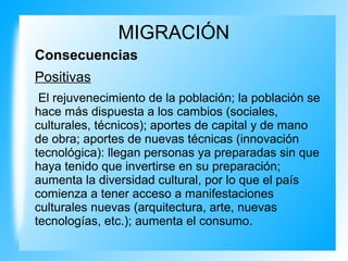 MIGRACIÓN
Consecuencias
Positivas
El rejuvenecimiento de la población; la población se
hace más dispuesta a los cambios (sociales,
culturales, técnicos); aportes de capital y de mano
de obra; aportes de nuevas técnicas (innovación
tecnológica): llegan personas ya preparadas sin que
haya tenido que invertirse en su preparación;
aumenta la diversidad cultural, por lo que el país
comienza a tener acceso a manifestaciones
culturales nuevas (arquitectura, arte, nuevas
tecnologías, etc.); aumenta el consumo.
 