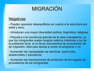 MIGRACIÓN
Negativas
- Pueden aparecer desequilibrios en cuanto a la estructura por
edad y sexo.
- Introducen una mayor diversidad política, lingüística, religiosa.
- Perjudica a la conciencia gremial de la clase trabajadora, ya
que los inmigrantes suelen aceptar salarios inferiores a los de
la población local, al no llevar documentos de autorización de
tal migración, éste país decide si echar al emigrante o no.
- Aumentan las necesidades de servicios, sobre todo,
asistenciales y educativos.
- Aumentan las importaciones de productos de los lugares de
procedencia de los inmigrantes.
 
