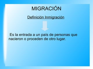 MIGRACIÓN
Definición Inmigración
Es la entrada a un país de personas que
nacieron o proceden de otro lugar.
 