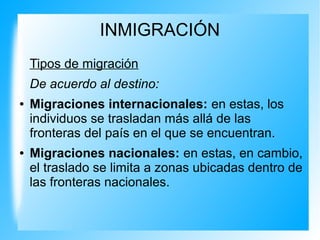 INMIGRACIÓN
Tipos de migración
De acuerdo al destino:
● Migraciones internacionales: en estas, los
individuos se trasladan más allá de las
fronteras del país en el que se encuentran.
● Migraciones nacionales: en estas, en cambio,
el traslado se limita a zonas ubicadas dentro de
las fronteras nacionales.
 