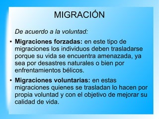 MIGRACIÓN
De acuerdo a la voluntad:
● Migraciones forzadas: en este tipo de
migraciones los individuos deben trasladarse
porque su vida se encuentra amenazada, ya
sea por desastres naturales o bien por
enfrentamientos bélicos.
● Migraciones voluntarias: en estas
migraciones quienes se trasladan lo hacen por
propia voluntad y con el objetivo de mejorar su
calidad de vida.
 