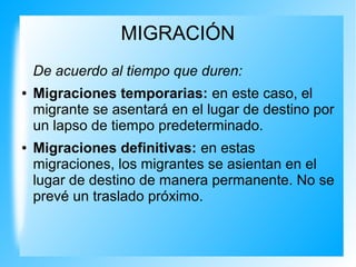 MIGRACIÓN
De acuerdo al tiempo que duren:
● Migraciones temporarias: en este caso, el
migrante se asentará en el lugar de destino por
un lapso de tiempo predeterminado.
● Migraciones definitivas: en estas
migraciones, los migrantes se asientan en el
lugar de destino de manera permanente. No se
prevé un traslado próximo.
 
