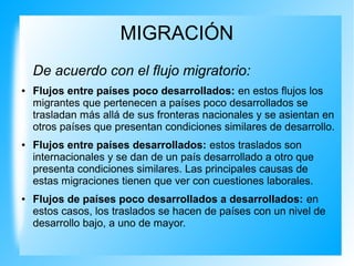 MIGRACIÓN
De acuerdo con el flujo migratorio:
● Flujos entre países poco desarrollados: en estos flujos los
migrantes que pertenecen a países poco desarrollados se
trasladan más allá de sus fronteras nacionales y se asientan en
otros países que presentan condiciones similares de desarrollo.
● Flujos entre países desarrollados: estos traslados son
internacionales y se dan de un país desarrollado a otro que
presenta condiciones similares. Las principales causas de
estas migraciones tienen que ver con cuestiones laborales.
● Flujos de países poco desarrollados a desarrollados: en
estos casos, los traslados se hacen de países con un nivel de
desarrollo bajo, a uno de mayor.
 